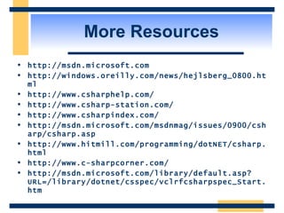 More Resources http://msdn.microsoft.com http://windows.oreilly.com/news/hejlsberg_0800.html http://www.csharphelp.com/ http://www.csharp-station.com/ http://www.csharpindex.com/ http://msdn.microsoft.com/msdnmag/issues/0900/csharp/csharp.asp http://www.hitmill.com/programming/dotNET/csharp.html http://www.c-sharpcorner.com/ http://msdn.microsoft.com/library/default.asp?URL=/library/dotnet/csspec/vclrfcsharpspec_Start.htm 