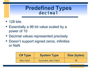 Predefined Types decimal 128 bits Essentially a 96 bit value scaled by a  power of 10 Decimal values represented precisely Doesn’t support signed zeros, infinities  or NaN 16 Size (bytes) System.Decimal decimal System Type C# Type 