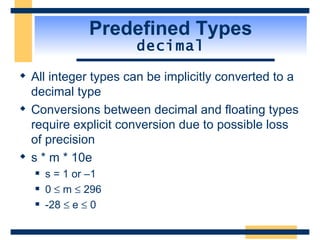 Predefined Types decimal All integer types can be implicitly converted to a decimal type Conversions between decimal and floating types require explicit conversion due to possible loss of precision s * m * 10e s = 1 or –1 0    m    296 -28    e    0 