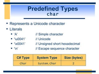 Predefined Types char Represents a Unicode character Literals ‘A’ // Simple character ‘\u0041’ // Unicode ‘\x0041’ // Unsigned short hexadecimal ‘\n’ // Escape sequence character 2 Size (bytes) System.Char Char System Type C# Type 