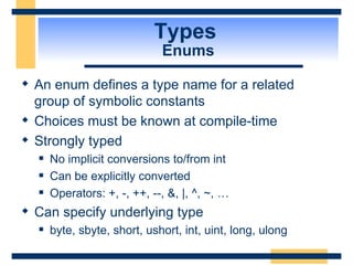 Types  Enums An enum defines a type name for a related group of symbolic constants Choices must be known at compile-time Strongly typed No implicit conversions to/from int Can be explicitly converted Operators: +, -, ++, --, &, |, ^, ~, … Can specify underlying type byte, sbyte, short, ushort, int, uint, long, ulong 
