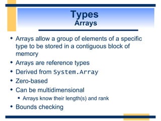 Types  Arrays Arrays allow a group of elements of a specific type to be stored in a contiguous block of memory Arrays are reference types Derived from  System.Array Zero-based Can be multidimensional Arrays know their length(s) and rank Bounds checking 
