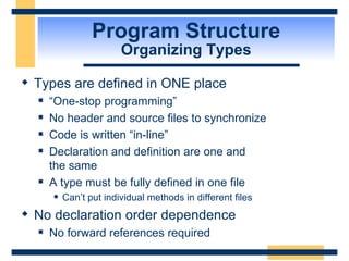 Program Structure Organizing Types Types are defined in ONE place “One-stop programming” No header and source files to synchronize Code is written “in-line” Declaration and definition are one and  the same A type must be fully defined in one file Can’t put individual methods in different files No declaration order dependence No forward references required 
