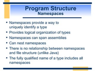 Program Structure Namespaces Namespaces provide a way to  uniquely identify a type Provides logical organization of types Namespaces can span assemblies Can nest namespaces There is no relationship between namespaces and file structure (unlike Java) The fully qualified name of a type includes all namespaces 