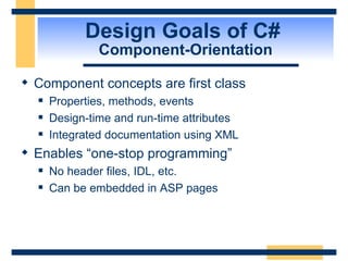 Design Goals of C#  Component-Orientation Component concepts are first class Properties, methods, events Design-time and run-time attributes Integrated documentation using XML Enables “one-stop programming” No header files, IDL, etc. Can be embedded in ASP pages 