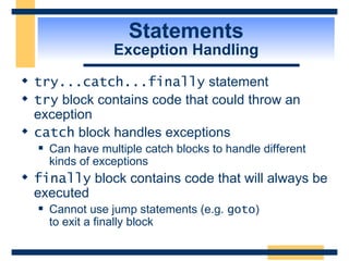 Statements Exception Handling try...catch...finally  statement try  block contains code that could throw an exception catch  block handles exceptions Can have multiple catch blocks to handle different kinds of exceptions finally  block contains code that will always be executed Cannot use jump statements (e.g.  goto )  to exit a finally block 