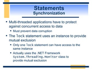 Statements Synchronization Multi-threaded applications have to protect against concurrent access to data Must prevent data corruption The  lock  statement uses an instance to provide mutual exclusion Only one  lock  statement can have access to the same instance Actually uses the .NET Framework  System.Threading.Monitor  class to  provide mutual exclusion 