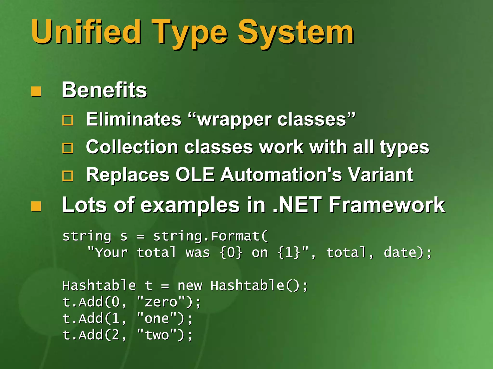 Unified Type System
 Benefits
   Eliminates “wrapper classes”
   Collection classes work with all types
   Replaces OLE Automation's Variant
 Lots of examples in .NET Framework
 string s = string.Format(
    "Your total was {0} on {1}", total, date);

 Hashtable t = new Hashtable();
 t.Add(0, "zero");
 t.Add(1, "one");
 t.Add(2, "two");
 