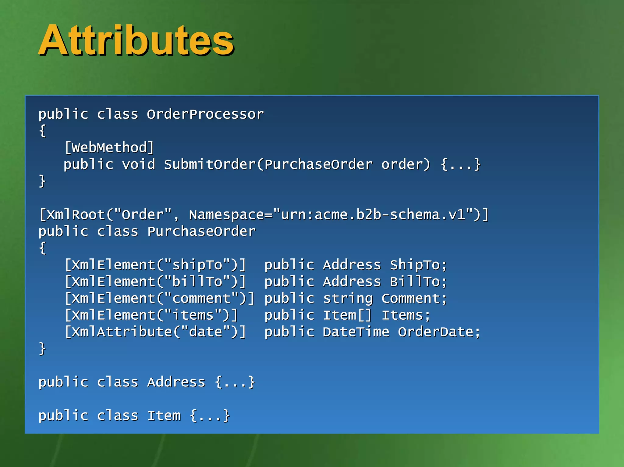 Attributes
public class OrderProcessor
{
   [WebMethod]
   public void SubmitOrder(PurchaseOrder order) {...}
}

[XmlRoot("Order", Namespace="urn:acme.b2b-schema.v1")]
public class PurchaseOrder
{
   [XmlElement("shipTo")] public Address ShipTo;
   [XmlElement("billTo")] public Address BillTo;
   [XmlElement("comment")] public string Comment;
   [XmlElement("items")]   public Item[] Items;
   [XmlAttribute("date")] public DateTime OrderDate;
}

public class Address {...}

public class Item {...}
 