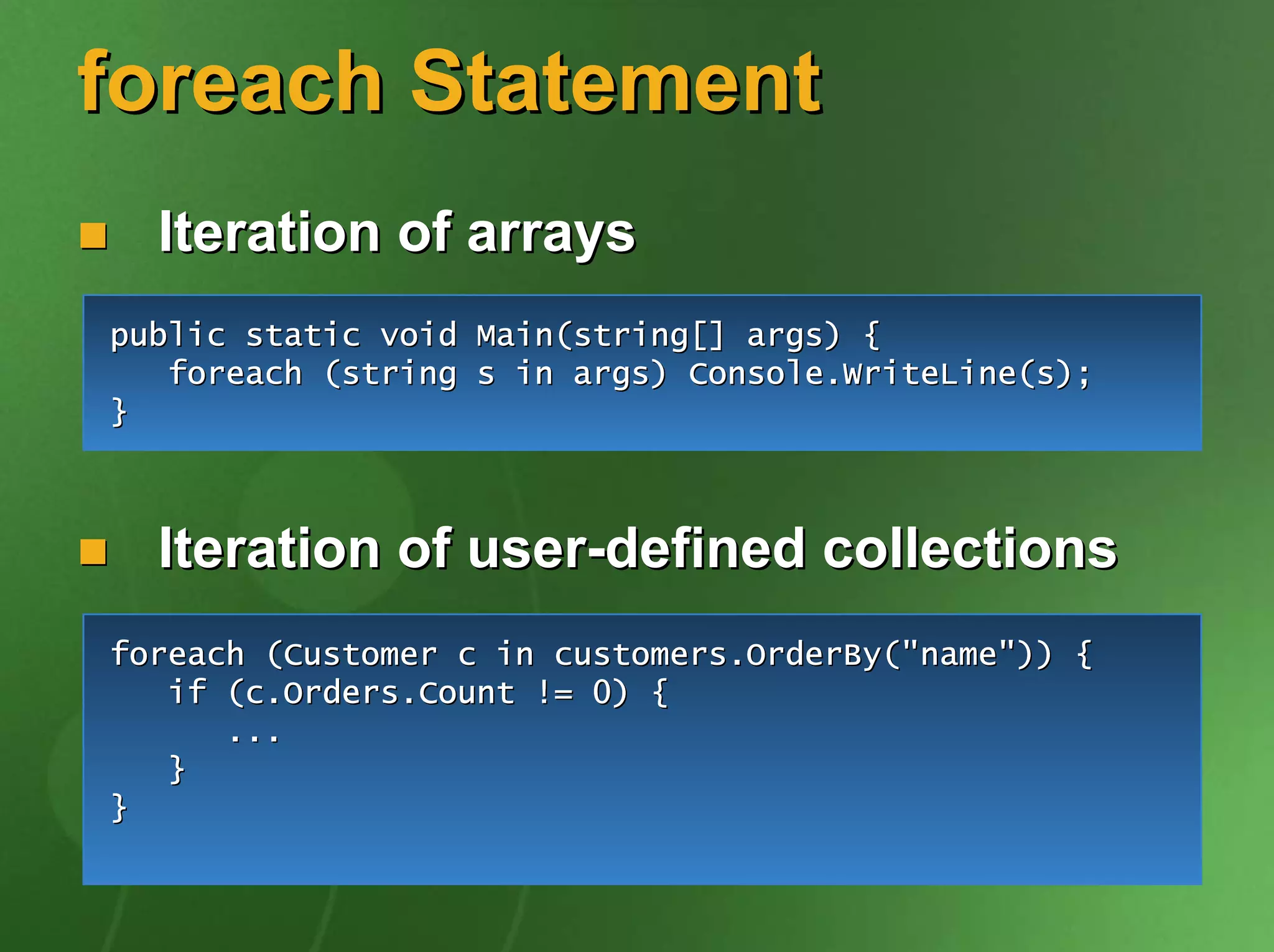 foreach Statement
  Iteration of arrays
public static void Main(string[] args) {
   foreach (string s in args) Console.WriteLine(s);
}



  Iteration of user-defined collections
foreach (Customer c in customers.OrderBy("name")) {
   if (c.Orders.Count != 0) {
      ...
   }
}
 