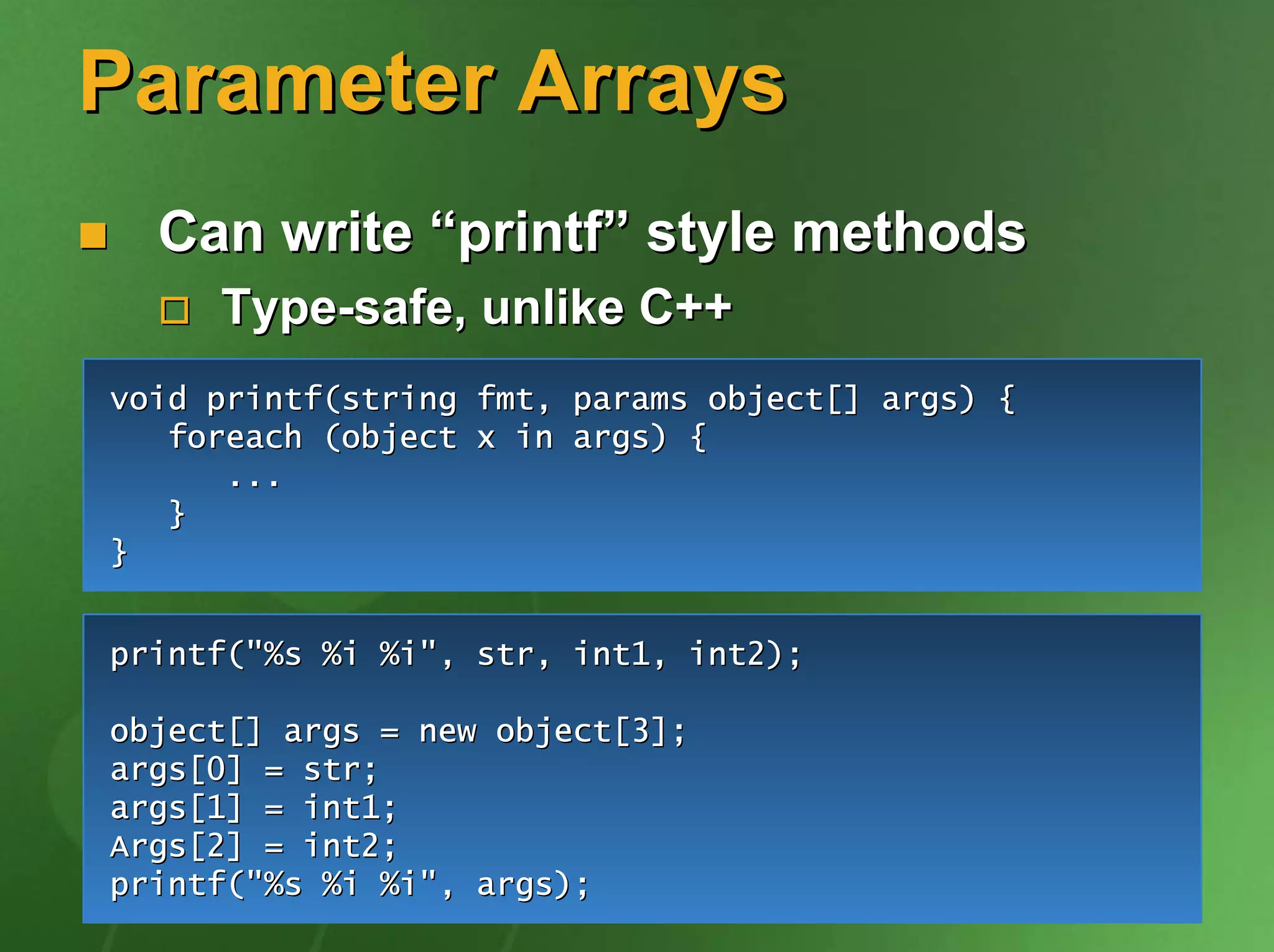 Parameter Arrays
  Can write “printf” style methods
     Type-safe, unlike C++
void printf(string fmt, params object[] args) {
   foreach (object x in args) {
      ...
   }
}


printf("%s %i %i", str, int1, int2);

object[] args = new object[3];
args[0] = str;
args[1] = int1;
Args[2] = int2;
printf("%s %i %i", args);
 