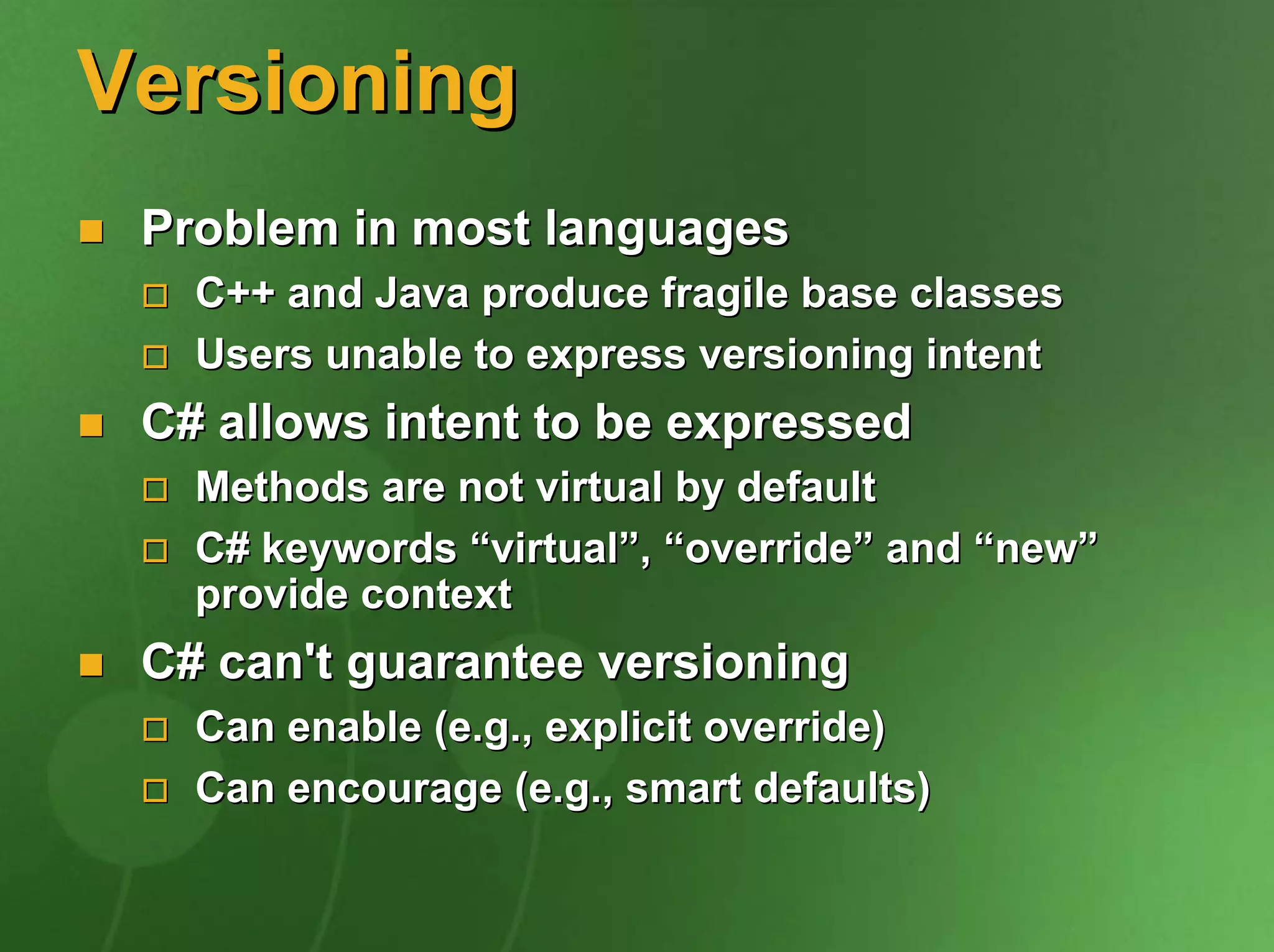 Versioning
 Problem in most languages
   C++ and Java produce fragile base classes
   Users unable to express versioning intent
 C# allows intent to be expressed
   Methods are not virtual by default
   C# keywords “virtual”, “override” and “new”
   provide context
 C# can't guarantee versioning
   Can enable (e.g., explicit override)
   Can encourage (e.g., smart defaults)
 