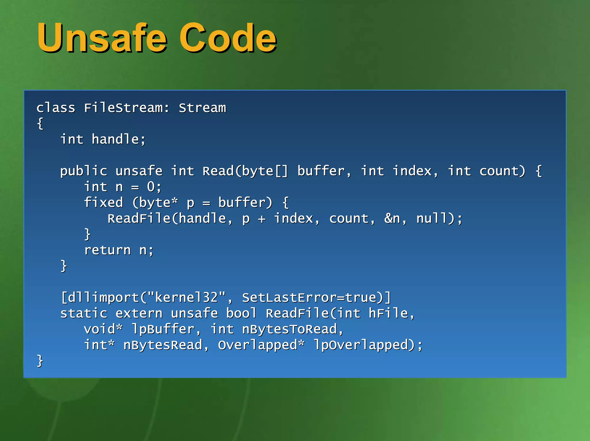 Unsafe Code
class FileStream: Stream
{
   int handle;

    public unsafe int Read(byte[] buffer, int index, int count) {
       int n = 0;
       fixed (byte* p = buffer) {
          ReadFile(handle, p + index, count, &n, null);
       }
       return n;
    }

    [dllimport("kernel32", SetLastError=true)]
    static extern unsafe bool ReadFile(int hFile,
       void* lpBuffer, int nBytesToRead,
       int* nBytesRead, Overlapped* lpOverlapped);
}
 
