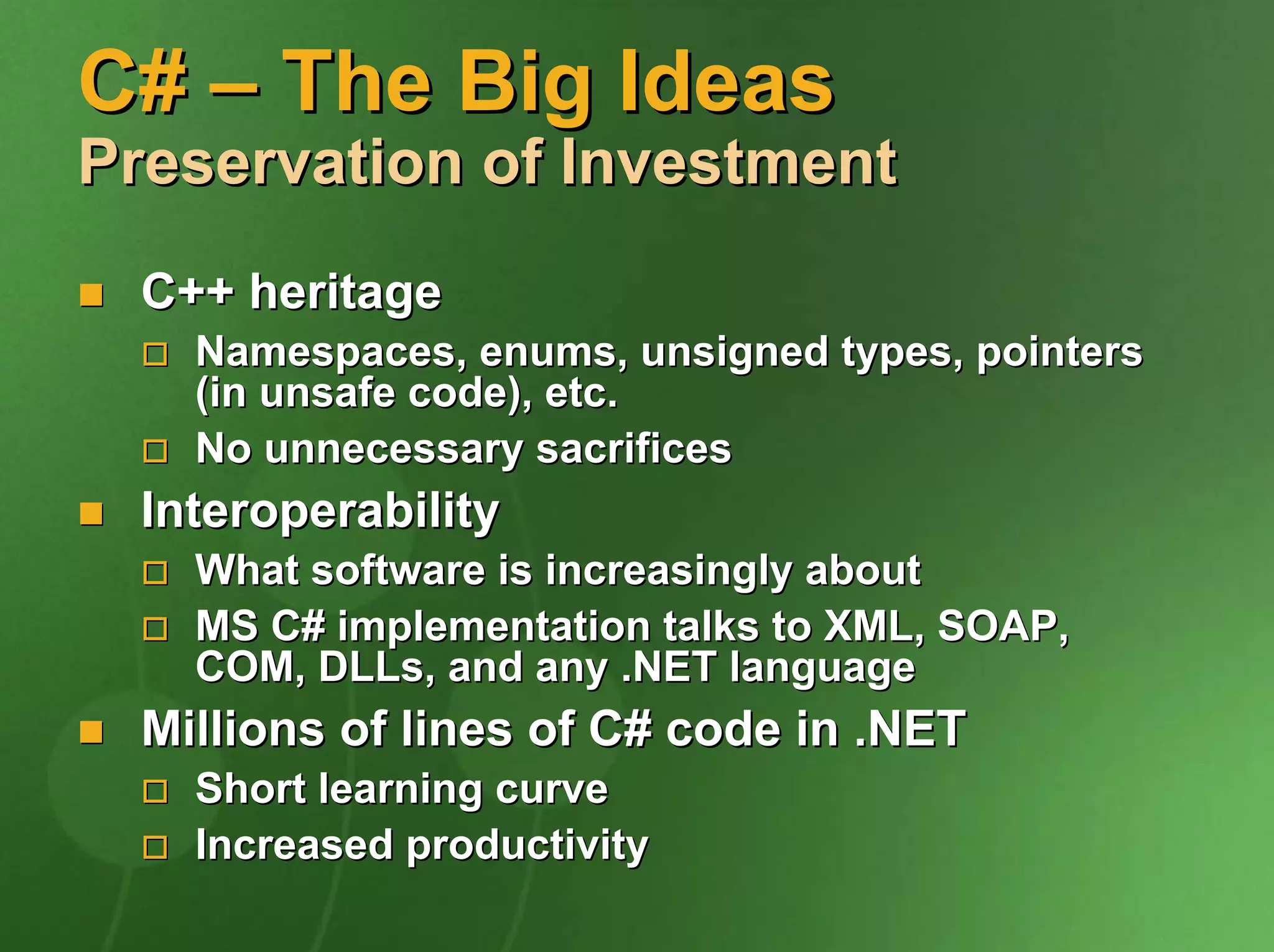 C# – The Big Ideas
Preservation of Investment
  C++ heritage
    Namespaces, enums, unsigned types, pointers
    (in unsafe code), etc.
    No unnecessary sacrifices
  Interoperability
    What software is increasingly about
    MS C# implementation talks to XML, SOAP,
    COM, DLLs, and any .NET language
  Millions of lines of C# code in .NET
    Short learning curve
    Increased productivity
 