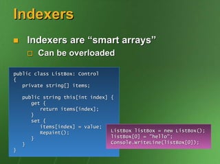 Indexers
     Indexers are “smart arrays”
         Can be overloaded

public class ListBox: Control
{
   private string[] items;

    public string this[int index]   {
       get {
          return items[index];
       }
       set {
          items[index] = value;
          Repaint();                ListBox listBox = new ListBox();
       }                            listBox[0] = "hello";
    }                               Console.WriteLine(listBox[0]);
}
 