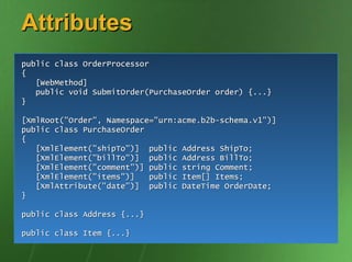 Attributes
public class OrderProcessor
{
   [WebMethod]
   public void SubmitOrder(PurchaseOrder order) {...}
}

[XmlRoot("Order", Namespace="urn:acme.b2b-schema.v1")]
public class PurchaseOrder
{
   [XmlElement("shipTo")] public Address ShipTo;
   [XmlElement("billTo")] public Address BillTo;
   [XmlElement("comment")] public string Comment;
   [XmlElement("items")]   public Item[] Items;
   [XmlAttribute("date")] public DateTime OrderDate;
}

public class Address {...}

public class Item {...}
 