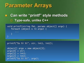 Parameter Arrays
  Can write “printf” style methods
     Type-safe, unlike C++
void printf(string fmt, params object[] args) {
   foreach (object x in args) {
      ...
   }
}


printf("%s %i %i", str, int1, int2);

object[] args = new object[3];
args[0] = str;
args[1] = int1;
Args[2] = int2;
printf("%s %i %i", args);
 