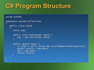 C# Program Structure
using System;

namespace System.Collections
{
   public class Stack
   {
      Entry top;

        public void Push(object data) {
           top = new Entry(top, data);
        }

         public object Pop() {
            if (top == null) throw new InvalidOperationException();
            object result = top.data;
            top = top.next;
            return result;
        }
    }
}
 