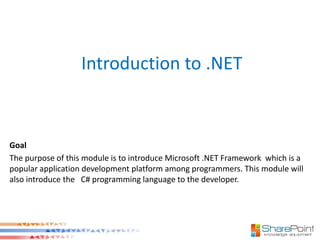 Introduction to .NET



Goal
The purpose of this module is to introduce Microsoft .NET Framework which is a
popular application development platform among programmers. This module will
also introduce the C# programming language to the developer.
 