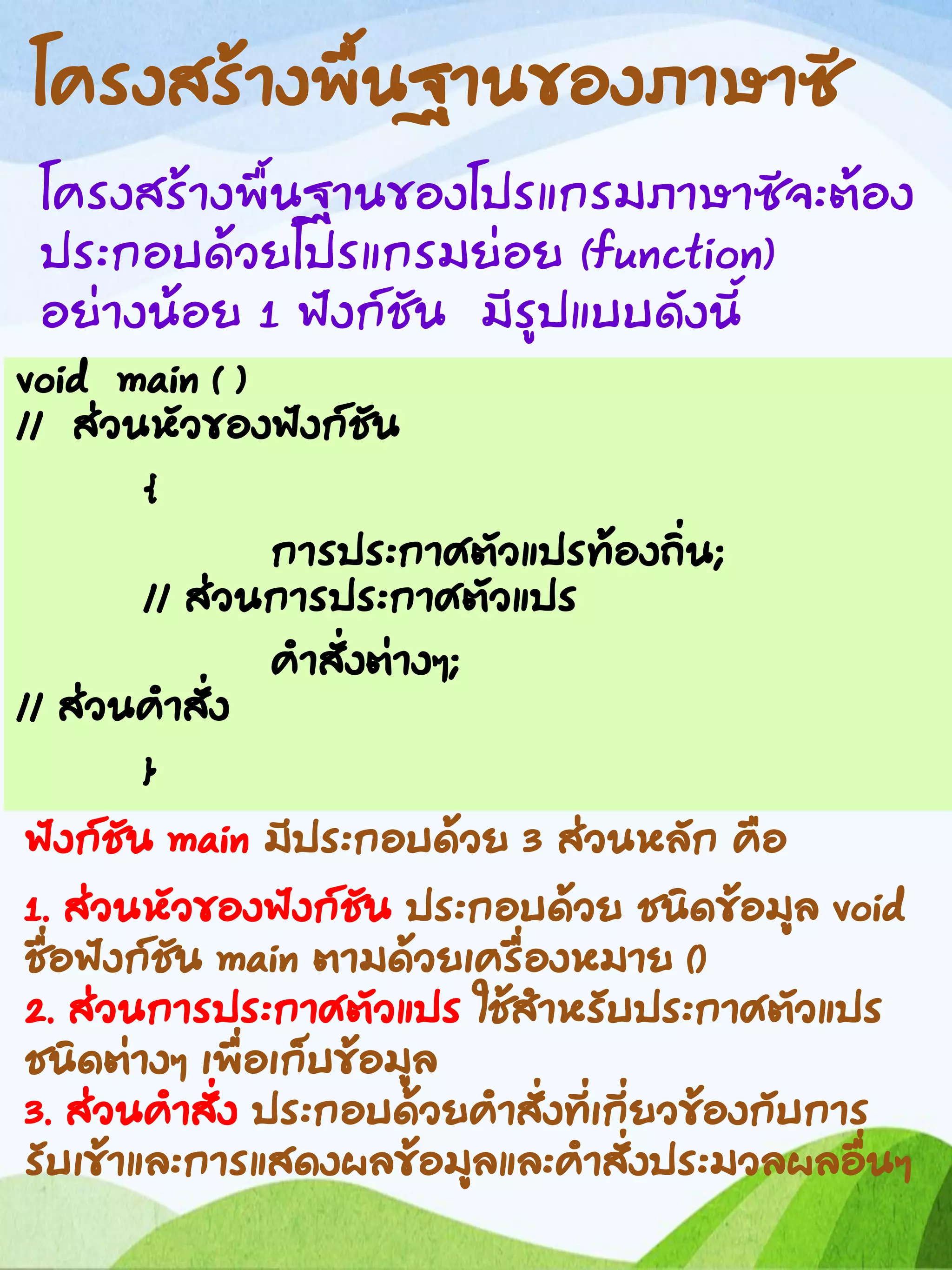 โครงสร้างพื้นฐานของภาษาซี
โครงสร้างพื้นฐานของโปรแกรมภาษาซีจะต้อง
ประกอบด้วยโปรแกรมย่อย (function)
อย่างน้อย 1 ฟังก์ชัน มีรูปแบบดังนี้
void main ( )
// ส่วนหัวของฟังก์ชัน
{
การประกาศตัวแปรท้องถิ่น;
// ส่วนการประกาศตัวแปร
คาสั่งต่างๆ;
// ส่วนคาสั่ง
}
ฟังก์ชัน main มีประกอบด้วย 3 ส่วนหลัก คือ
1. ส่วนหัวของฟังก์ชัน ประกอบด้วย ชนิดข้อมูล void
ชื่อฟังก์ชัน main ตามด้วยเครื่องหมาย ()
2. ส่วนการประกาศตัวแปร ใช้สาหรับประกาศตัวแปร
ชนิดต่างๆ เพื่อเก็บข้อมูล
3. ส่วนคาสั่ง ประกอบด้วยคาสั่งที่เกี่ยวข้องกับการ
รับเข้าและการแสดงผลข้อมูลและคาสั่งประมวลผลอื่นๆ
 