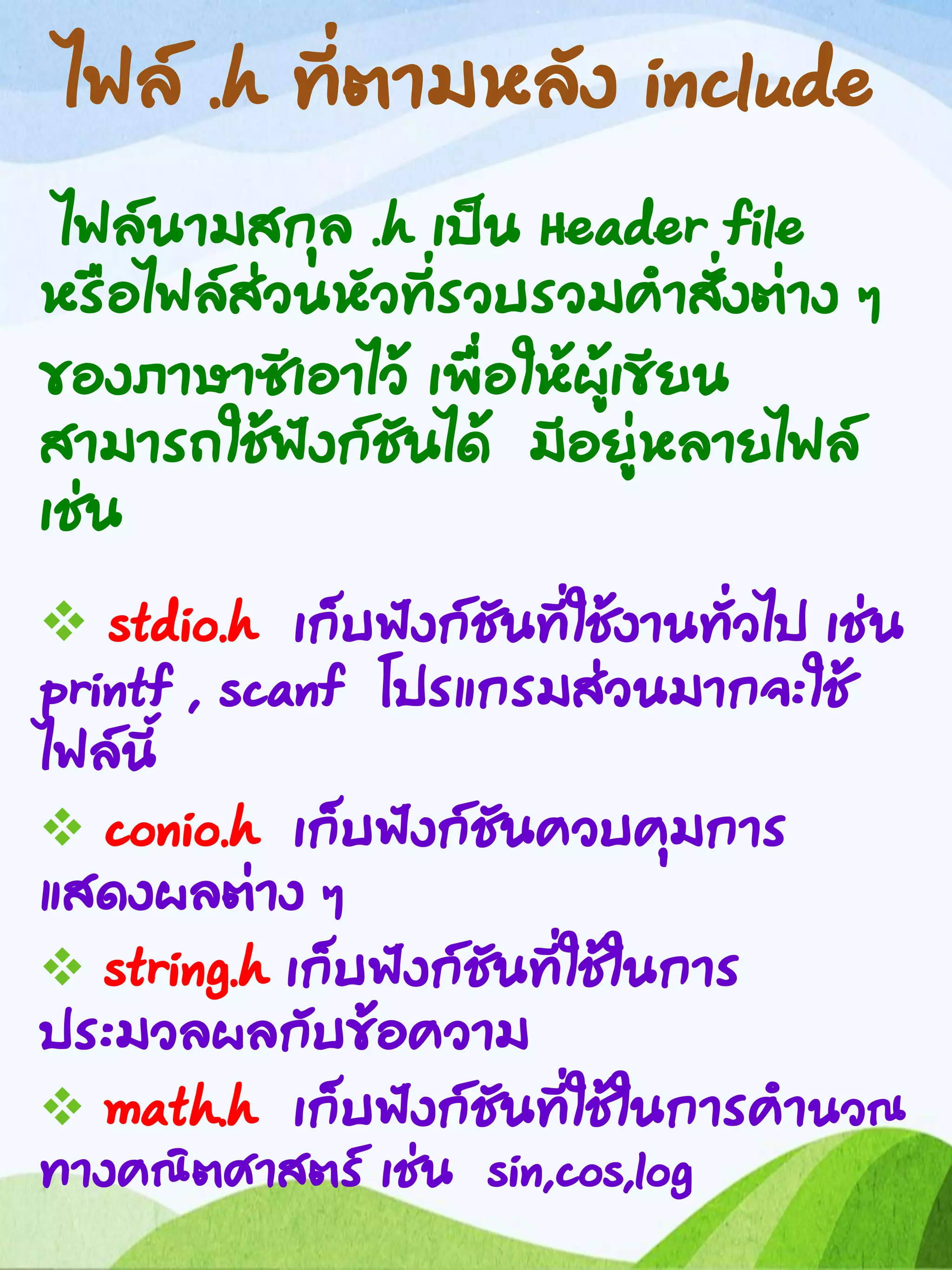 ไฟล์ .h ที่ตามหลัง include
ไฟล์นามสกุล .h เป็น Header file
หรือไฟล์ส่วนหัวที่รวบรวมคาสั่งต่าง ๆ
ของภาษาซีเอาไว้ เพื่อให้ผู้เขียน
สามารถใช้ฟังก์ชันได้ มีอยู่หลายไฟล์
เช่น
 stdio.h เก็บฟังก์ชันที่ใช้งานทั่วไป เช่น
printf , scanf โปรแกรมส่วนมากจะใช้
ไฟล์นี้
 conio.h เก็บฟังก์ชันควบคุมการ
แสดงผลต่าง ๆ
 string.h เก็บฟังก์ชันที่ใช้ในการ
ประมวลผลกับข้อความ
 math.h เก็บฟังก์ชันที่ใช้ในการคานวณ
ทางคณิตศาสตร์ เช่น sin,cos,log
 