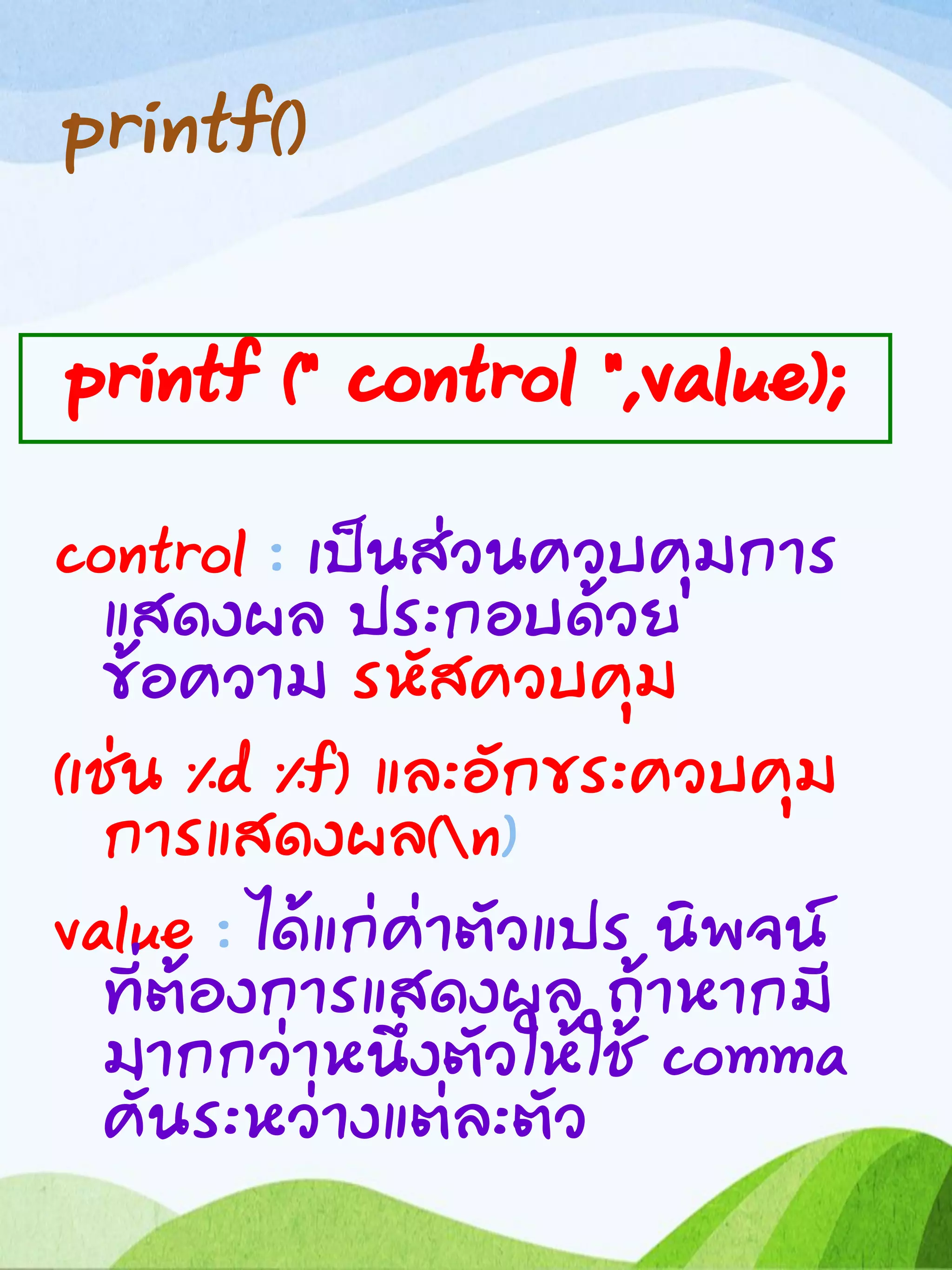 printf()
control : เป็นส่วนควบคุมการ
แสดงผล ประกอบด้วย
ข้อความ รหัสควบคุม
(เช่น %d %f) และอักขระควบคุม
การแสดงผล(n)
value : ได้แก่ค่าตัวแปร นิพจน์
ที่ต้องการแสดงผล ถ้าหากมี
มากกว่าหนึ่งตัวให้ใช้ comma
คั่นระหว่างแต่ละตัว
printf (“ control “,value);
 