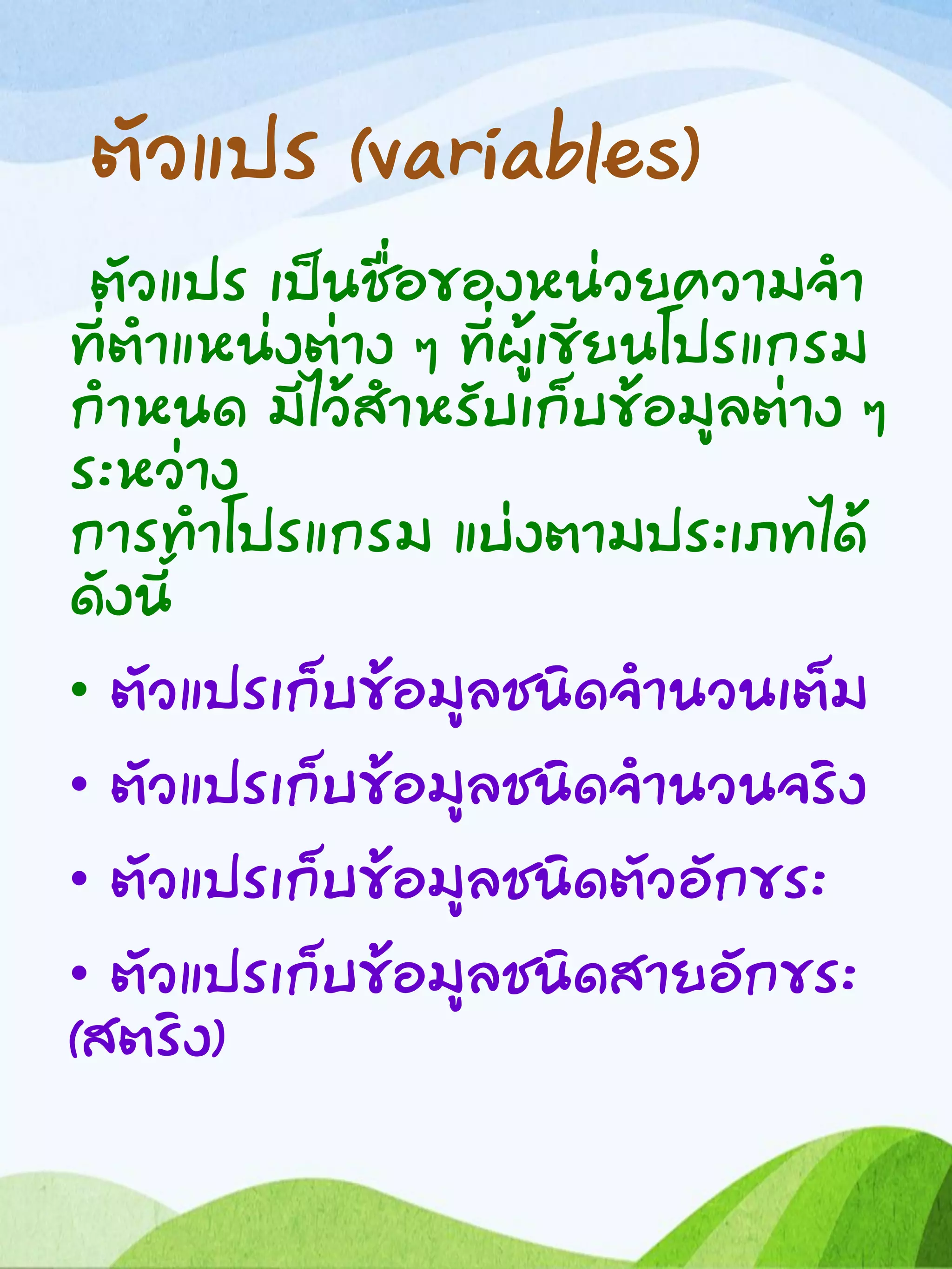 ตัวแปร (variables)
ตัวแปร เป็นชื่อของหน่วยความจา
ที่ตาแหน่งต่าง ๆ ที่ผู้เขียนโปรแกรม
กาหนด มีไว้สาหรับเก็บข้อมูลต่าง ๆ
ระหว่าง
การทาโปรแกรม แบ่งตามประเภทได้
ดังนี้
• ตัวแปรเก็บข้อมูลชนิดจานวนเต็ม
• ตัวแปรเก็บข้อมูลชนิดจานวนจริง
• ตัวแปรเก็บข้อมูลชนิดตัวอักขระ
• ตัวแปรเก็บข้อมูลชนิดสายอักขระ
(สตริง)
 