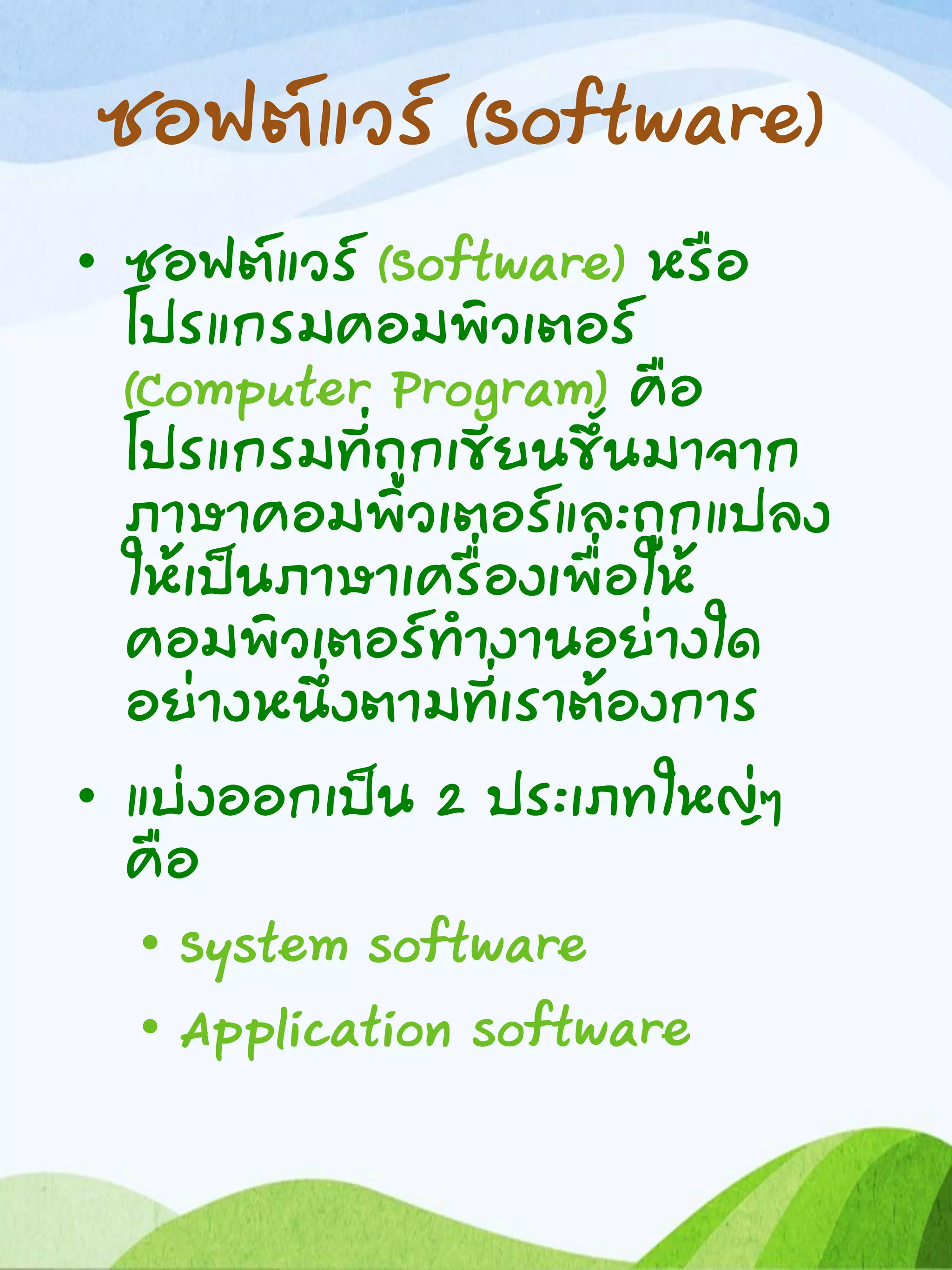 ซอฟต์แวร์ (Software)
• ซอฟต์แวร์ (Software) หรือ
โปรแกรมคอมพิวเตอร์
(Computer Program) คือ
โปรแกรมที่ถูกเขียนขึ้นมาจาก
ภาษาคอมพิวเตอร์และถูกแปลง
ให้เป็นภาษาเครื่องเพื่อให้
คอมพิวเตอร์ทางานอย่างใด
อย่างหนึ่งตามที่เราต้องการ
• แบ่งออกเป็น 2 ประเภทใหญ่ๆ
คือ
• System software
• Application software
 