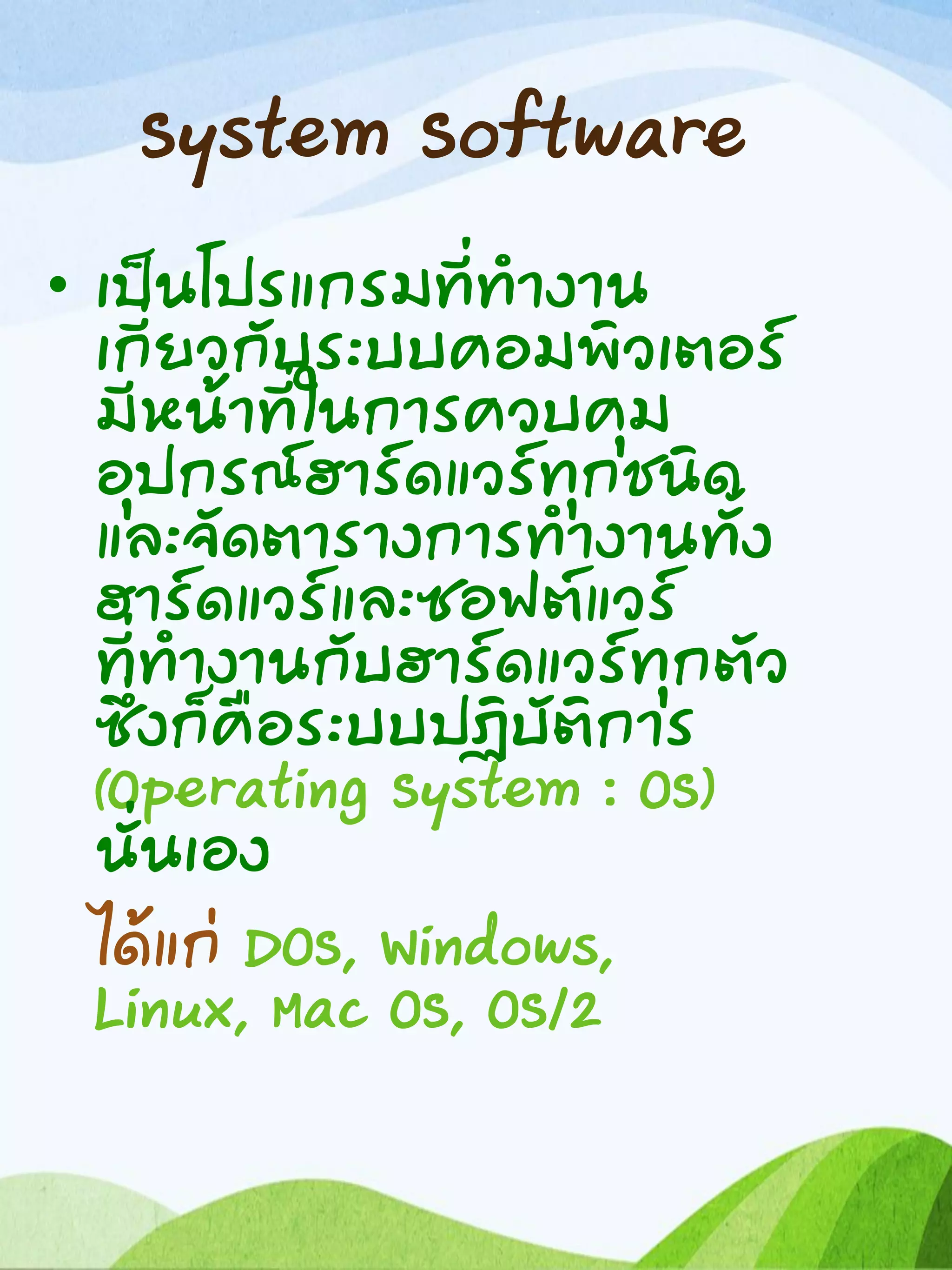 System Software
• เป็นโปรแกรมที่ทางาน
เกี่ยวกับระบบคอมพิวเตอร์
มีหน้าที่ในการควบคุม
อุปกรณ์ฮาร์ดแวร์ทุกชนิด
และจัดตารางการทางานทั้ง
ฮาร์ดแวร์และซอฟต์แวร์
ที่ทางานกับฮาร์ดแวร์ทุกตัว
ซึ่งก็คือระบบปฏิบัติการ
(Operating System : OS)
นั่นเอง
ได้แก่ DOS, Windows,
Linux, Mac OS, OS/2
 