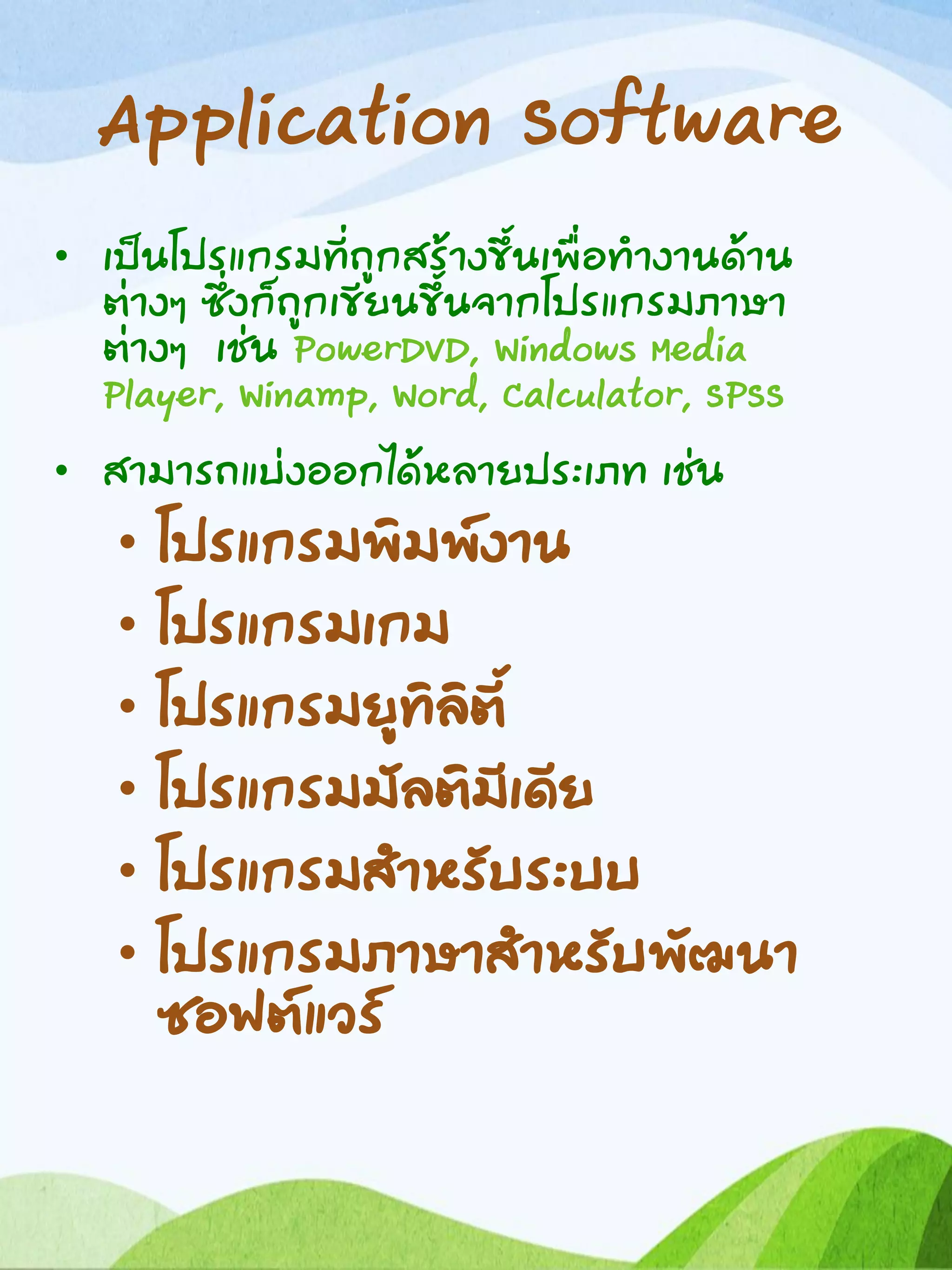 Application Software
• เป็นโปรแกรมที่ถูกสร้างขึ้นเพื่อทางานด้าน
ต่างๆ ซึ่งก็ถูกเขียนขึ้นจากโปรแกรมภาษา
ต่างๆ เช่น PowerDVD, Windows Media
Player, Winamp, Word, Calculator, SPSS
• สามารถแบ่งออกได้หลายประเภท เช่น
• โปรแกรมพิมพ์งาน
• โปรแกรมเกม
• โปรแกรมยูทิลิตี้
• โปรแกรมมัลติมีเดีย
• โปรแกรมสาหรับระบบ
• โปรแกรมภาษาสาหรับพัฒนา
ซอฟต์แวร์
 