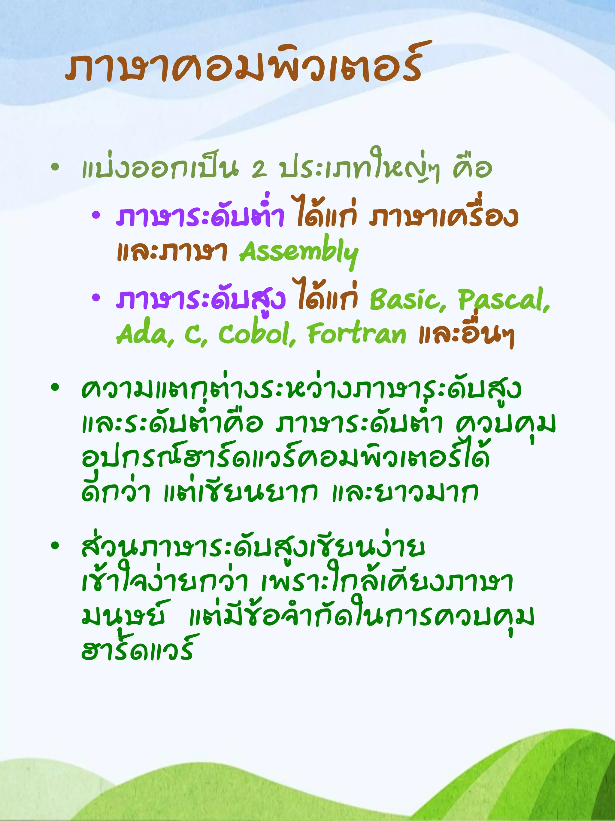 ภาษาคอมพิวเตอร์
• แบ่งออกเป็น 2 ประเภทใหญ่ๆ คือ
• ภาษาระดับต่า ได้แก่ ภาษาเครื่อง
และภาษา Assembly
• ภาษาระดับสูง ได้แก่ Basic, Pascal,
Ada, C, Cobol, Fortran และอื่นๆ
• ความแตกต่างระหว่างภาษาระดับสูง
และระดับต่าคือ ภาษาระดับต่า ควบคุม
อุปกรณ์ฮาร์ดแวร์คอมพิวเตอร์ได้
ดีกว่า แต่เขียนยาก และยาวมาก
• ส่วนภาษาระดับสูงเขียนง่าย
เข้าใจง่ายกว่า เพราะใกล้เคียงภาษา
มนุษย์ แต่มีข้อจากัดในการควบคุม
ฮาร์ดแวร์
 