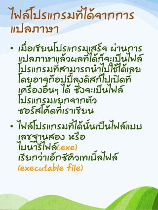 ไฟล์โปรแกรมที่ได้จากการ
แปลภาษา
• เมื่อเขียนโปรแกรมเสร็จ ผ่านการ
แปลภาษาแล้วผลที่ได้ก็จะเป็นไฟล์
โปรแกรมที่สามารถนาไปใช้ได้เลย
โดยอาจก๊อปปี้ลงดิสก์ไปเปิดที่
เครื่องอื่นๆ ได้ ซึ่งจะเป็นไฟล์
โปรแกรมแยกจากตัว
ซอร์สโค้ดที่เราเขียน
• ไฟล์โปรแกรมที่ได้นั้นเป็นไฟล์แบบ
เลขฐานสอง หรือ
ไบนารีไฟล์(.exe)
เรียกว่าเอ็กซีคิวเทเบิ้ลไฟล์
(executable file)
 