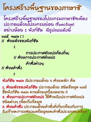 โครงสร้างพื้นฐานของภาษาซี
โครงสร้างพื้นฐานของโปรแกรมภาษาซีจะต้อง
ประกอบด้วยโปรแกรมย่อย (function)
อย่างน้อย 1 ฟังก์ชัน มีรูปแบบดังนี้
void main ( )
// ส่วนหัวของฟังก์ชัน
{
การประกาศตัวแปรท้องถิ่น;
// ส่วนการประกาศตัวแปร
คาสั่งต่างๆ;
// ส่วนคาสั่ง
}
ฟังก์ชัน main มีประกอบด้วย 3 ส่วนหลัก คือ
1. ส่วนหัวของฟังก์ชัน ประกอบด้วย ชนิดข้อมูล void
ชื่อฟังก์ชัน main ตามด้วยเครื่องหมาย ()
2. ส่วนการประกาศตัวแปร ใช้สาหรับประกาศตัวแปร
ชนิดต่างๆ เพื่อเก็บข้อมูล
3. ส่วนคาสั่ง ประกอบด้วยคาสั่งที่เกี่ยวข้องกับการ
รับเข้าและการแสดงผลข้อมูลและคาสั่งประมวลผลอื่นๆ
 