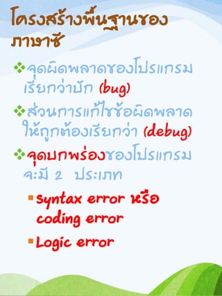 โครงสร้างพื้นฐานของ
ภาษาซี
จุดผิดพลาดของโปรแกรม
เรียกว่าบัก (bug)
ส่วนการแก้ไขข้อผิดพลาด
ให้ถูกต้องเรียกว่า (debug)
จุดบกพร่องของโปรแกรม
จะมี 2 ประเภท
Syntax error หรือ
coding error
Logic error
 