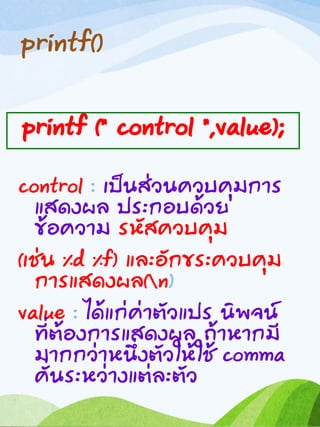 printf()
control : เป็นส่วนควบคุมการ
แสดงผล ประกอบด้วย
ข้อความ รหัสควบคุม
(เช่น %d %f) และอักขระควบคุม
การแสดงผล(n)
value : ได้แก่ค่าตัวแปร นิพจน์
ที่ต้องการแสดงผล ถ้าหากมี
มากกว่าหนึ่งตัวให้ใช้ comma
คั่นระหว่างแต่ละตัว
printf (“ control “,value);
 