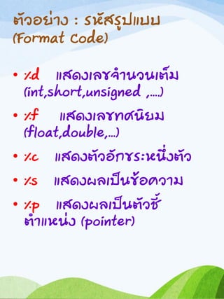 ตัวอย่าง : รหัสรูปแบบ
(Format Code)
• %d แสดงเลขจานวนเต็ม
(int,short,unsigned ,….)
• %f แสดงเลขทศนิยม
(float,double,…)
• %c แสดงตัวอักขระหนึ่งตัว
• %s แสดงผลเป็นข้อความ
• %p แสดงผลเป็นตัวชี้
ตาแหน่ง (pointer)
 