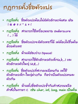 กฎการตั้งชื่อตัวแปร
• กฎข้อที่1 ชื่อตัวแปรต้องไม่มีตัวอักษรพิเศษ เช่น
! @ # $ % ^ & * (
• กฎข้อที่2 สามารถใช้เครื่องหมาย Underscore
( _ ) ได้
• กฎข้อที่3 ชื่อตัวแปรจะมีตัวเลขก็ได้ แต่ต้องไม่ขึ้นต้น
ด้วยตัวเลข
• กฎข้อที่4 ห้ามมีช่องว่าง (Space)
• กฎข้อที่5 สามารถใช้ตัวอักษรตัวเล็ก(a,b,…) และ
ตัวอักษรตัวใหญ่ (A,B,…)
• กฎข้อที่6 ชื่อตัวแปรที่สะกดเหมือนกัน แต่ใช้
ตัวอักษรเล็ก-ใหญ่ต่างกัน ถือว่าเป็นตัวแปรคนละ
ตัวกัน
• กฎข้อที่7 ห้ามตั้งชื่อตัวแปรซ้ากับคาสงวนหรือ
คาสั่งในภาษา C เช่น char, int, long, main เป็นต้น
 