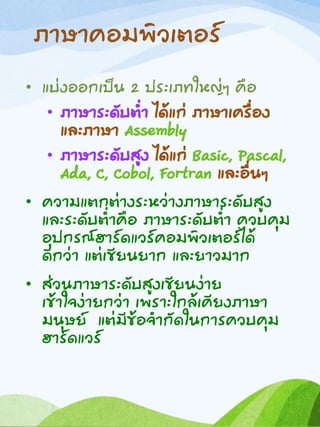ภาษาคอมพิวเตอร์
• แบ่งออกเป็น 2 ประเภทใหญ่ๆ คือ
• ภาษาระดับต่า ได้แก่ ภาษาเครื่อง
และภาษา Assembly
• ภาษาระดับสูง ได้แก่ Basic, Pascal,
Ada, C, Cobol, Fortran และอื่นๆ
• ความแตกต่างระหว่างภาษาระดับสูง
และระดับต่าคือ ภาษาระดับต่า ควบคุม
อุปกรณ์ฮาร์ดแวร์คอมพิวเตอร์ได้
ดีกว่า แต่เขียนยาก และยาวมาก
• ส่วนภาษาระดับสูงเขียนง่าย
เข้าใจง่ายกว่า เพราะใกล้เคียงภาษา
มนุษย์ แต่มีข้อจากัดในการควบคุม
ฮาร์ดแวร์
 