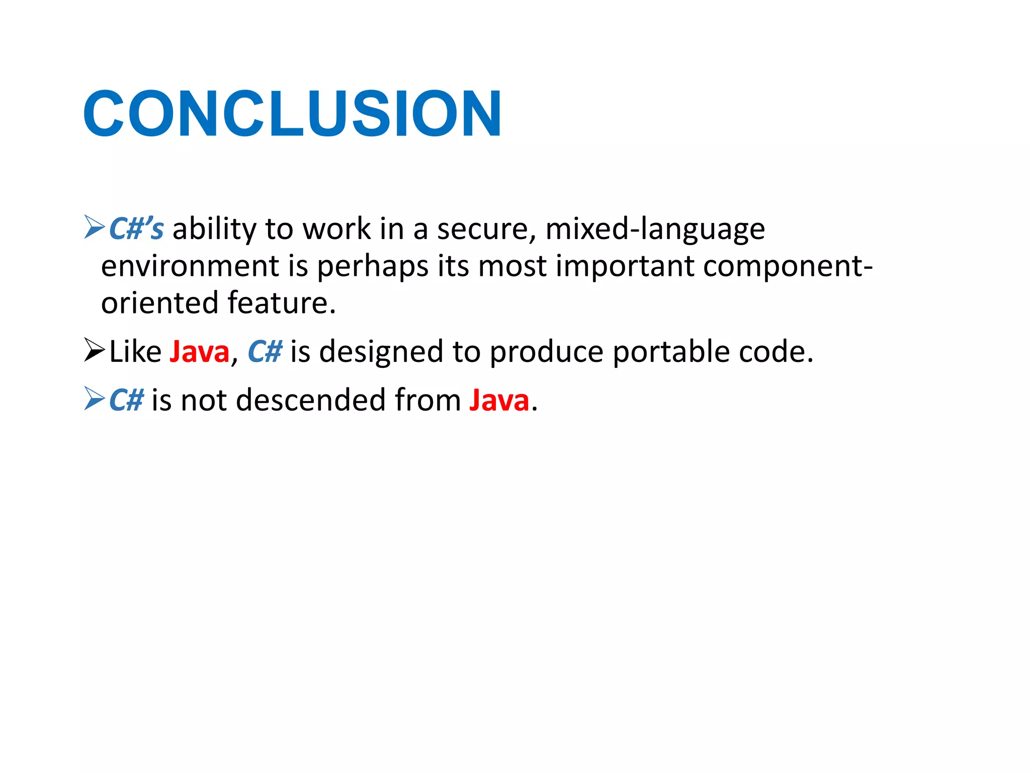 CONCLUSION
C#’s ability to work in a secure, mixed-language
environment is perhaps its most important componentoriented feature.
Like Java, C# is designed to produce portable code.
C# is not descended from Java.

 