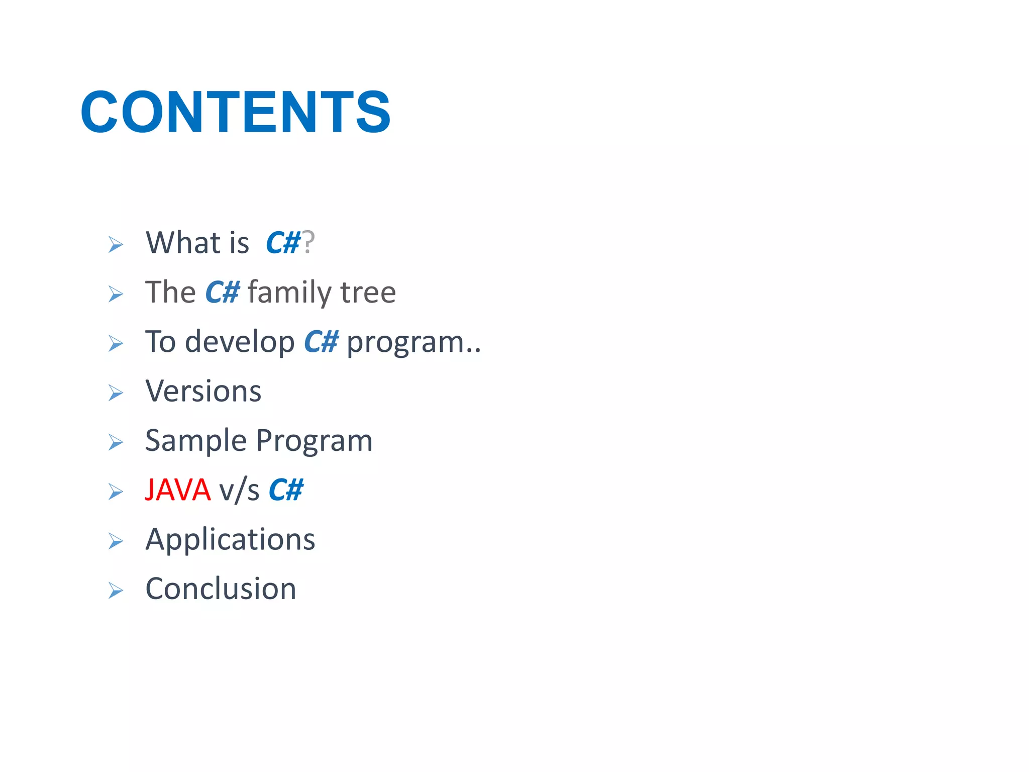 CONTENTS










What is C#?
The C# family tree
To develop C# program..
Versions
Sample Program
JAVA v/s C#
Applications
Conclusion

 