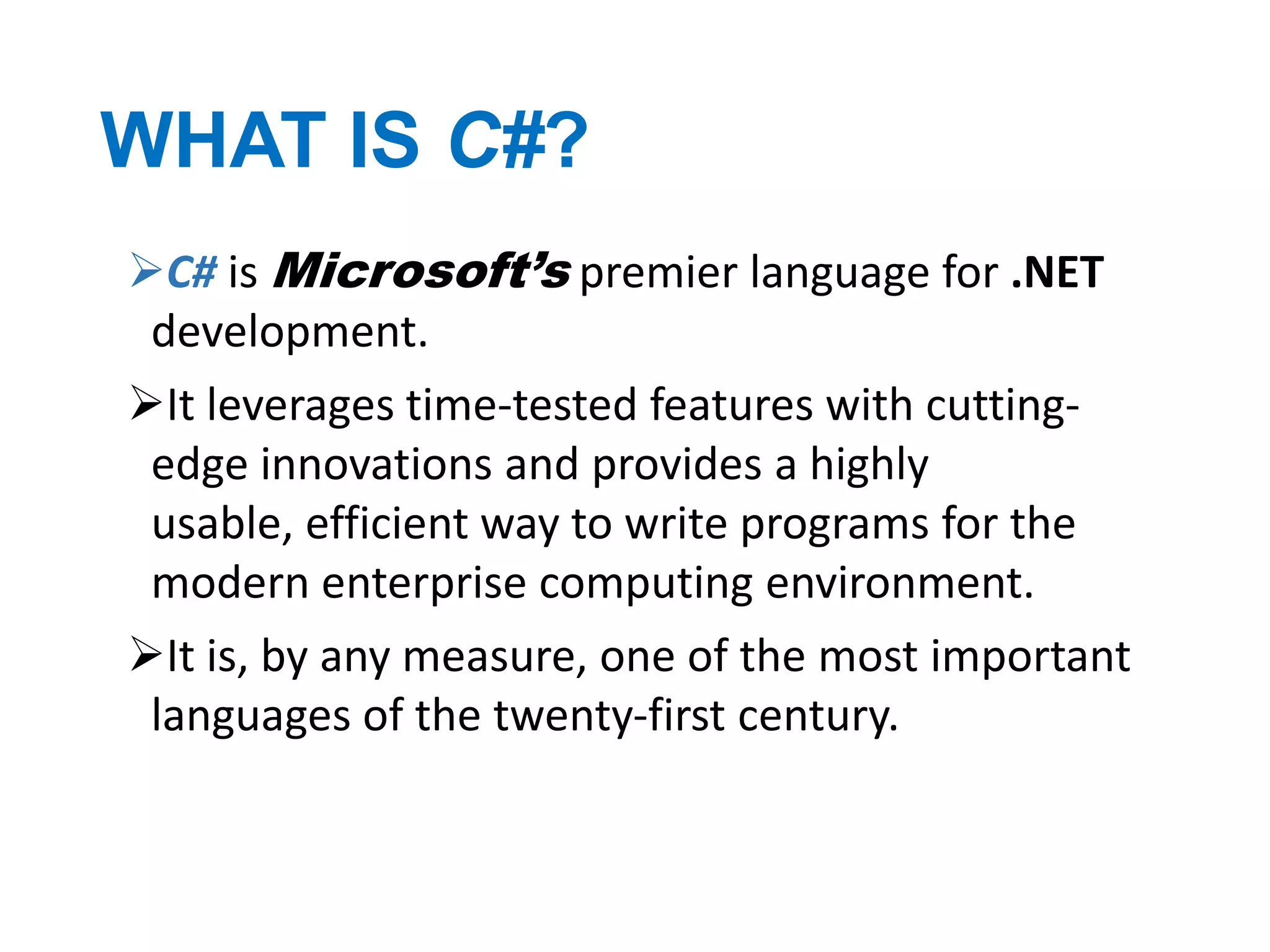 WHAT IS C#?
C# is Microsoft’s premier language for .NET
development.
It leverages time-tested features with cuttingedge innovations and provides a highly
usable, efficient way to write programs for the
modern enterprise computing environment.
It is, by any measure, one of the most important
languages of the twenty-first century.

 
