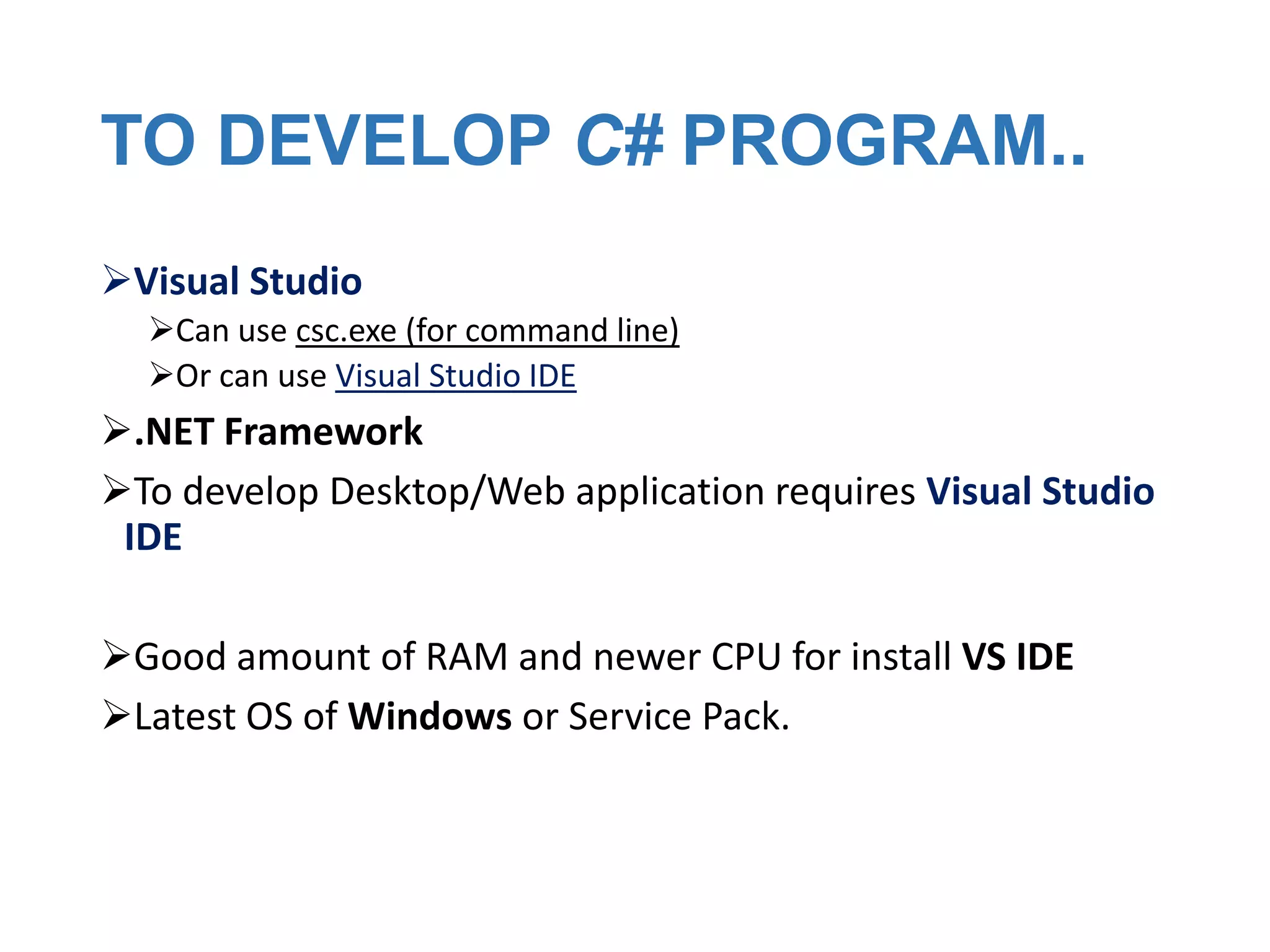 TO DEVELOP C# PROGRAM..
Visual Studio
Can use csc.exe (for command line)
Or can use Visual Studio IDE

.NET Framework
To develop Desktop/Web application requires Visual Studio
IDE
Good amount of RAM and newer CPU for install VS IDE
Latest OS of Windows or Service Pack.

 
