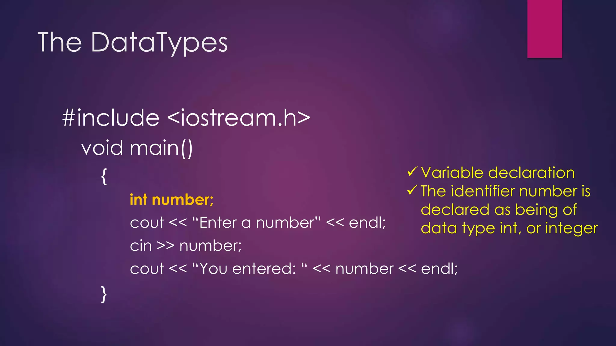 The DataTypes
#include <iostream.h>
void main()
{
int number;
cout << “Enter a number” << endl;
cin >> number;
cout << “You entered: “ << number << endl;
}
 Variable declaration
 The identifier number is
declared as being of
data type int, or integer
 