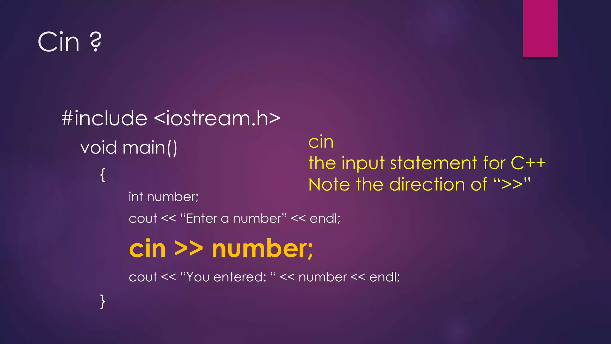 Cin ?
#include <iostream.h>
void main()
{
int number;
cout << “Enter a number” << endl;
cin >> number;
cout << “You entered: “ << number << endl;
}
cin
the input statement for C++
Note the direction of “>>”
 
