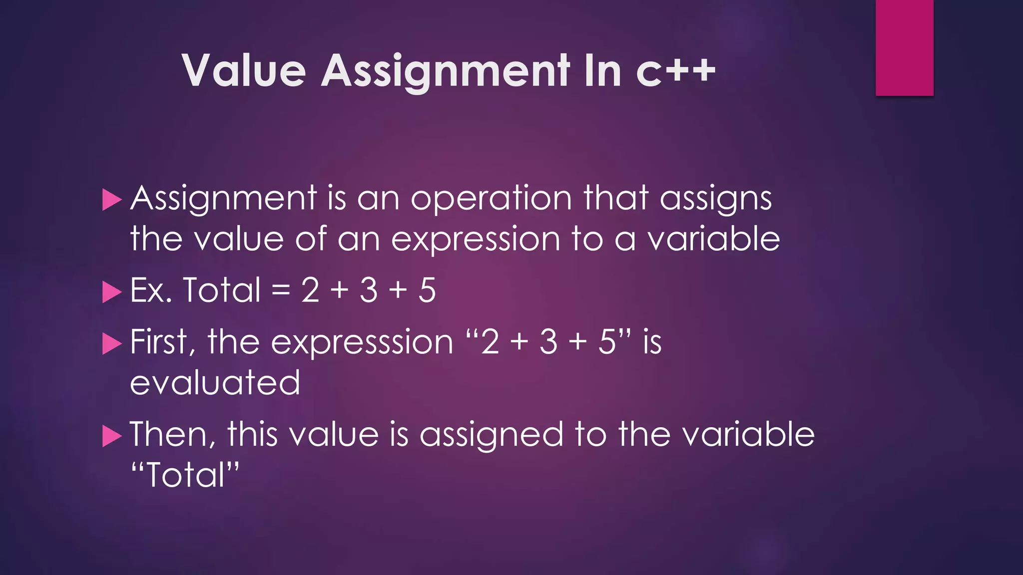 Value Assignment In c++
 Assignment is an operation that assigns
the value of an expression to a variable
 Ex. Total = 2 + 3 + 5
 First, the expresssion “2 + 3 + 5” is
evaluated
 Then, this value is assigned to the variable
“Total”
 