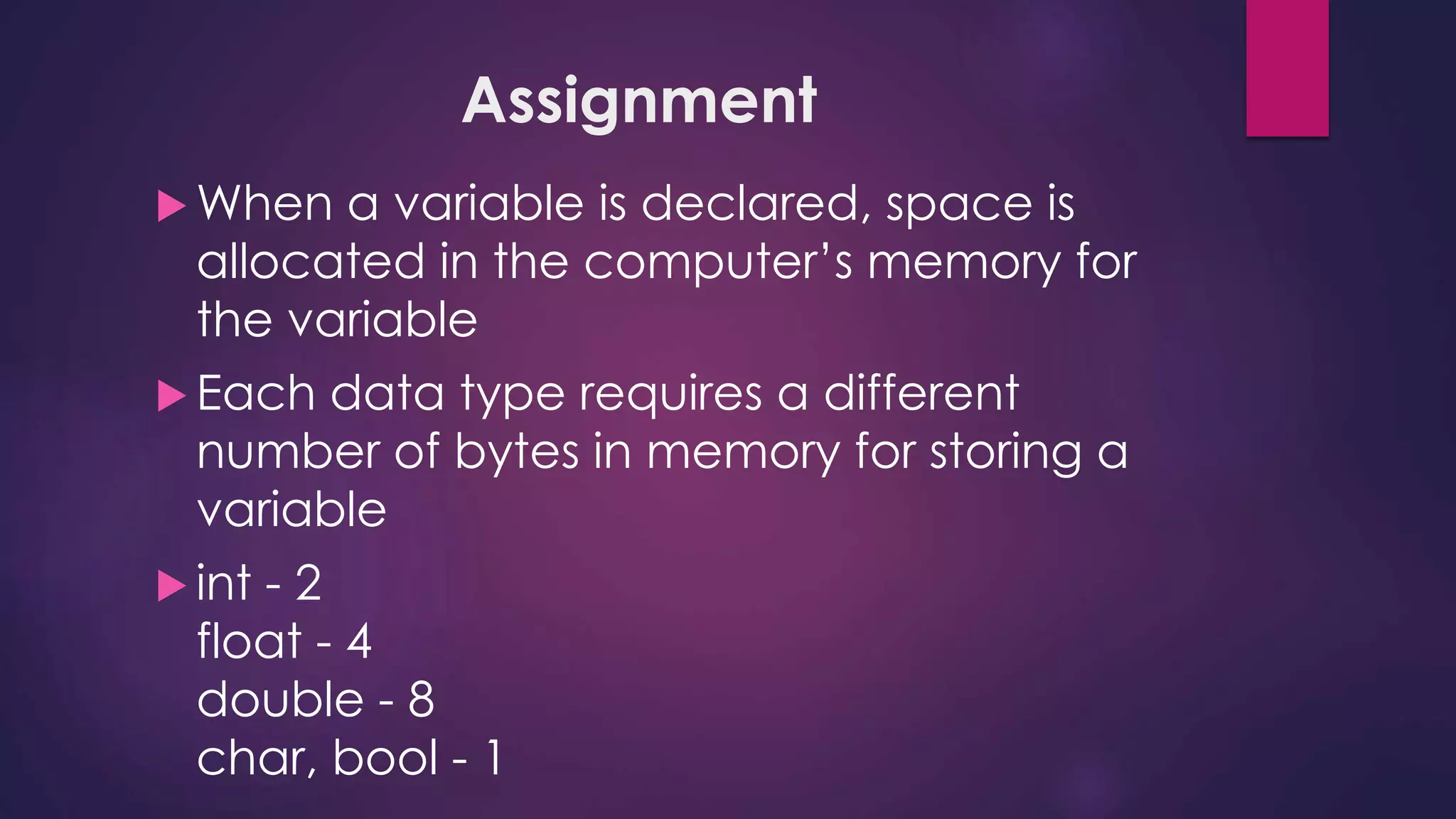 Assignment
 When a variable is declared, space is
allocated in the computer’s memory for
the variable
 Each data type requires a different
number of bytes in memory for storing a
variable
 int - 2
float - 4
double - 8
char, bool - 1
 