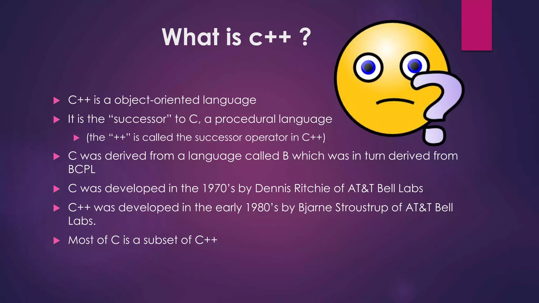 What is c++ ?
 C++ is a object-oriented language
 It is the “successor” to C, a procedural language
 (the “++” is called the successor operator in C++)
 C was derived from a language called B which was in turn derived from
BCPL
 C was developed in the 1970’s by Dennis Ritchie of AT&T Bell Labs
 C++ was developed in the early 1980’s by Bjarne Stroustrup of AT&T Bell
Labs.
 Most of C is a subset of C++
 