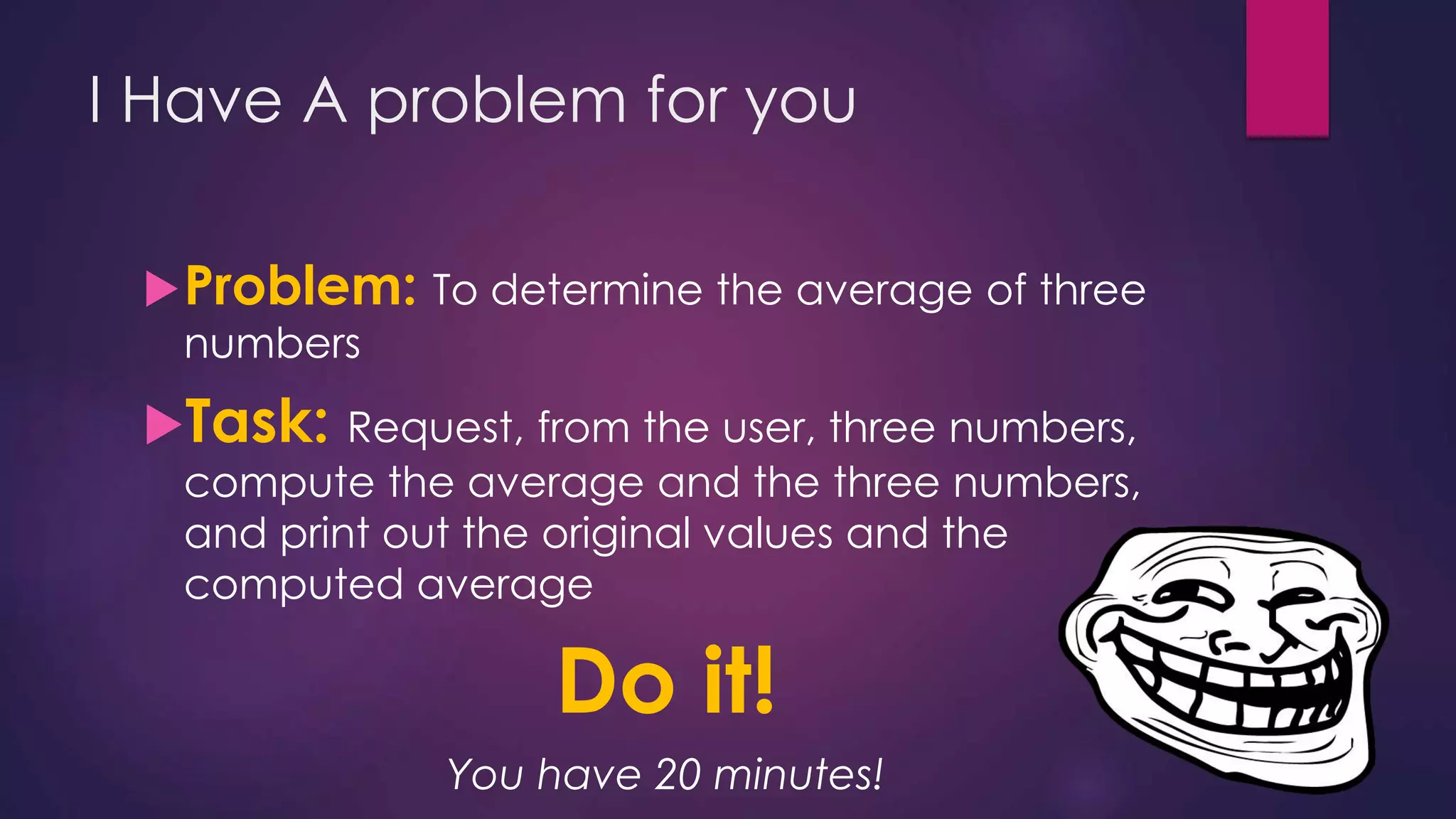 I Have A problem for you
Problem: To determine the average of three
numbers
Task: Request, from the user, three numbers,
compute the average and the three numbers,
and print out the original values and the
computed average
Do it!
You have 20 minutes!
 