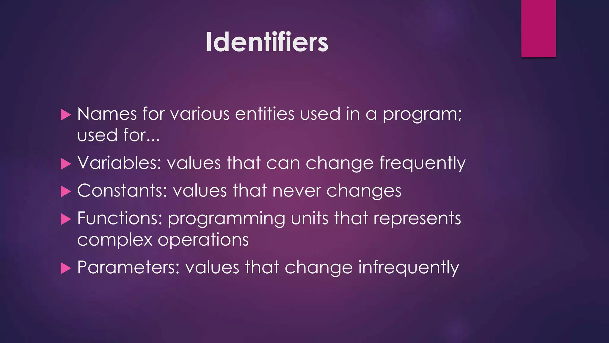 Identifiers
 Names for various entities used in a program;
used for...
 Variables: values that can change frequently
 Constants: values that never changes
 Functions: programming units that represents
complex operations
 Parameters: values that change infrequently
 