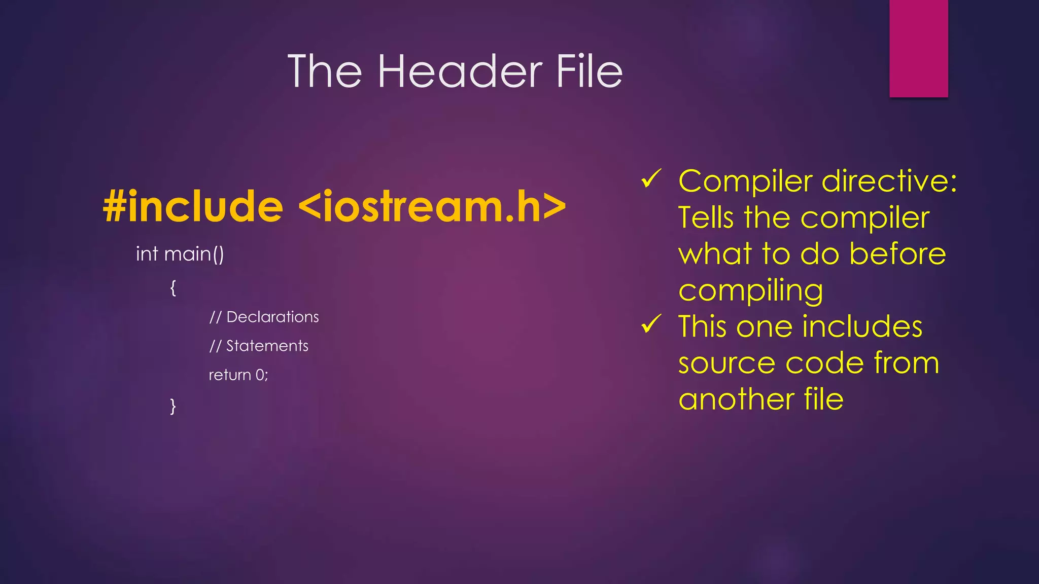 The Header File
#include <iostream.h>
int main()
{
// Declarations
// Statements
return 0;
}
 Compiler directive:
Tells the compiler
what to do before
compiling
 This one includes
source code from
another file
 